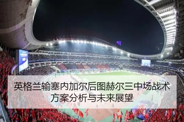 英格兰输塞内加尔后图赫尔三中场战术方案分析与未来展望